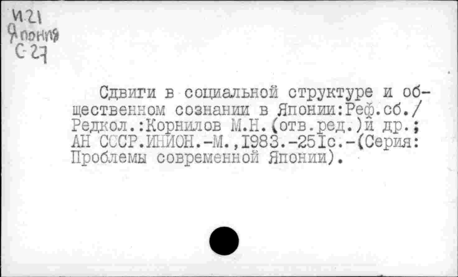 ﻿Сдвиги в социальной структуре и об щественном сознании в Японии:Реф.сб./ Редкол. :Корнилов М.Н. (отв.ред.)и др.; АН СССР.ИНИОН.-М.,1983.-251с.-(Серия: Проблемы современной Японии).